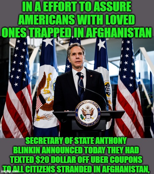 yep | IN A EFFORT TO ASSURE AMERICANS WITH LOVED ONES TRAPPED IN AFGHANISTAN; SECRETARY OF STATE ANTHONY BLINKIN ANNOUNCED TODAY THEY HAD TEXTED $20 DOLLAR OFF UBER COUPONS TO ALL CITIZENS STRANDED IN AFGHANISTAN, | image tagged in democrats,idiocracy | made w/ Imgflip meme maker