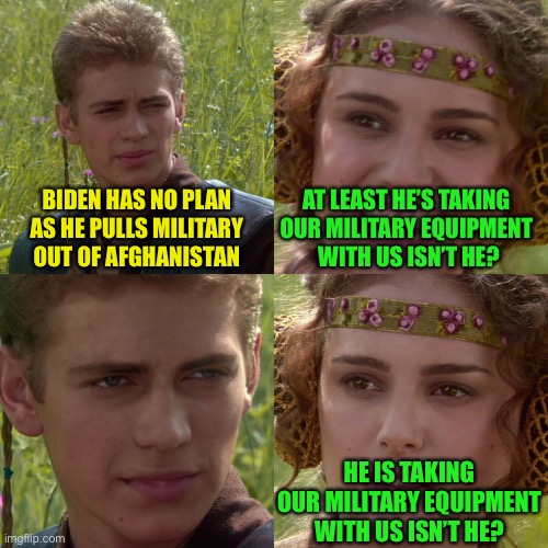 Moron | BIDEN HAS NO PLAN AS HE PULLS MILITARY OUT OF AFGHANISTAN; AT LEAST HE’S TAKING 
OUR MILITARY EQUIPMENT 
WITH US ISN’T HE? HE IS TAKING OUR MILITARY EQUIPMENT WITH US ISN’T HE? | image tagged in anakin padme 4 panel | made w/ Imgflip meme maker