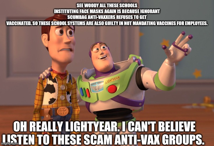 Toy story on anti-vaccines regarding COVID. | SEE WOODY ALL THESE SCHOOLS INSTITUTING FACE MASKS AGAIN IS BECAUSE IGNORANT SCUMBAG ANTI-VAXXERS REFUSES TO GET VACCINATED. SO THESE SCHOOL SYSTEMS ARE ALSO GUILTY IN NOT MANDATING VACCINES FOR EMPLOYEES. OH REALLY LIGHTYEAR. I CAN'T BELIEVE LISTEN TO THESE SCAM ANTI-VAX GROUPS. | image tagged in antivax,covid 19,delta,kids | made w/ Imgflip meme maker