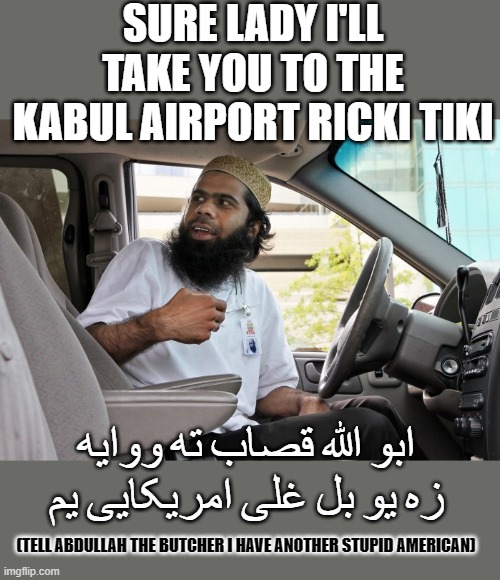 yep | SURE LADY I'LL TAKE YOU TO THE KABUL AIRPORT RICKI TIKI; ابو الله قصاب ته ووایه زه یو بل غلی امریکایی یم; (TELL ABDULLAH THE BUTCHER I HAVE ANOTHER STUPID AMERICAN) | image tagged in democrats,idiocracy | made w/ Imgflip meme maker