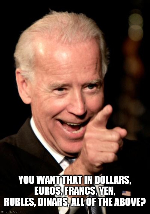 Smilin Biden Meme | YOU WANT THAT IN DOLLARS, EUROS, FRANCS, YEN, RUBLES, DINARS, ALL OF THE ABOVE? | image tagged in memes,smilin biden | made w/ Imgflip meme maker