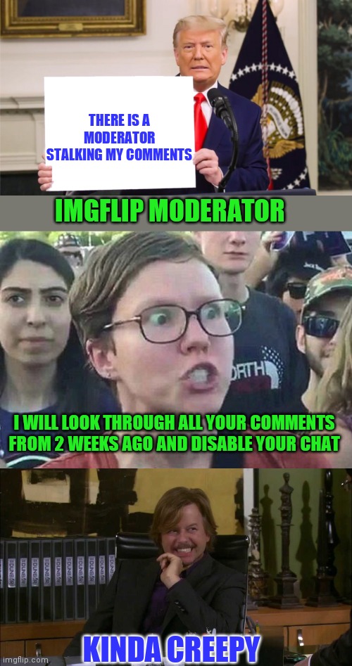 Restraining order against mods | THERE IS A MODERATOR STALKING MY COMMENTS; IMGFLIP MODERATOR; I WILL LOOK THROUGH ALL YOUR COMMENTS FROM 2 WEEKS AGO AND DISABLE YOUR CHAT; KINDA CREEPY | image tagged in moderators,imgflip mods,stalker | made w/ Imgflip meme maker