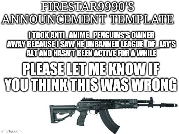 Firestar9990 announcement template (better) | I TOOK ANTI_ANIME_PENGUINS'S OWNER AWAY BECAUSE I SAW HE UNBANNED LEAGUE_OF_JAY'S ALT AND HASN'T BEEN ACTIVE FOR A WHILE; PLEASE LET ME KNOW IF YOU THINK THIS WAS WRONG | image tagged in firestar9990 announcement template better | made w/ Imgflip meme maker