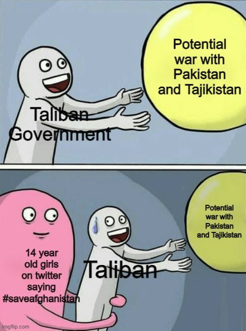 14 year old girls b like | Potential war with Pakistan and Tajikistan; Taliban Government; Potential war with Pakistan and Tajikistan; 14 year old girls on twitter saying #saveafghanistan; Taliban | image tagged in memes,running away balloon | made w/ Imgflip meme maker