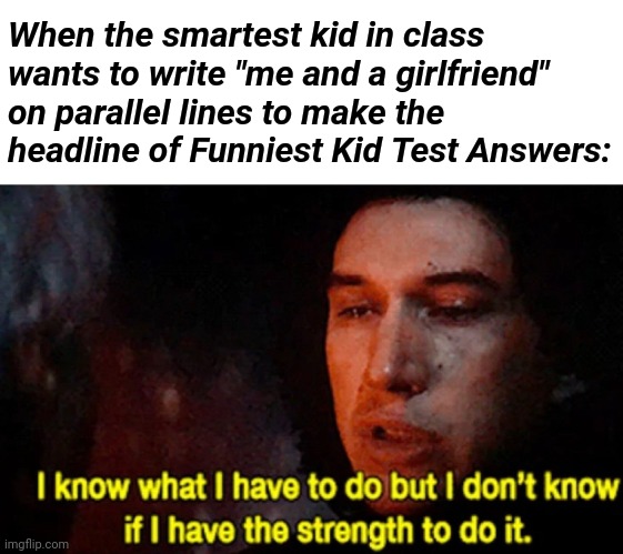 He must sacrifice a perfect score tho! | When the smartest kid in class wants to write "me and a girlfriend" on parallel lines to make the headline of Funniest Kid Test Answers: | image tagged in i know what i have to do but i don t know if i have the strength,smartest kid in class,memes,funny,funny kid testing,obi wan | made w/ Imgflip meme maker