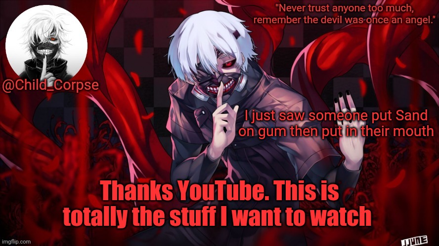 Child_Corpse's Kaneki template | I just saw someone put Sand on gum then put in their mouth; Thanks YouTube. This is totally the stuff I want to watch | image tagged in child_corpse's kaneki template | made w/ Imgflip meme maker