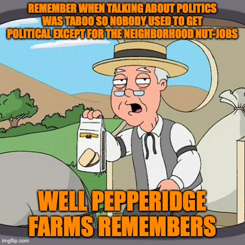 Pepperidge Farm Remembers | REMEMBER WHEN TALKING ABOUT POLITICS WAS TABOO SO NOBODY USED TO GET POLITICAL EXCEPT FOR THE NEIGHBORHOOD NUT-JOBS; WELL PEPPERIDGE FARMS REMEMBERS | image tagged in memes,pepperidge farm remembers | made w/ Imgflip meme maker