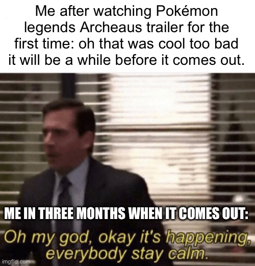 Pokémon Legends archeaus. It’s gonna be epic. | Me after watching Pokémon legends Archeaus trailer for the first time: oh that was cool too bad it will be a while before it comes out. ME IN THREE MONTHS WHEN IT COMES OUT: | image tagged in oh my god okay it's happening everybody stay calm | made w/ Imgflip meme maker