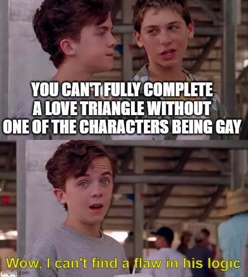 (insert thinking emoji here) |  YOU CAN'T FULLY COMPLETE A LOVE TRIANGLE WITHOUT ONE OF THE CHARACTERS BEING GAY; Wow, I can't find a flaw in his logic | image tagged in wow i can't find a flaw in his logic,dank af,memes | made w/ Imgflip meme maker