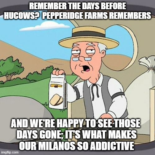 I just blind-stumbled into some of the weirdest of weirdnesses.  Enjoy. | REMEMBER THE DAYS BEFORE HUCOWS?  PEPPERIDGE FARMS REMEMBERS; AND WE'RE HAPPY TO SEE THOSE
 DAYS GONE; IT'S WHAT MAKES
 OUR MILANOS SO ADDICTIVE | image tagged in memes,pepperidge farm remembers,hucows | made w/ Imgflip meme maker