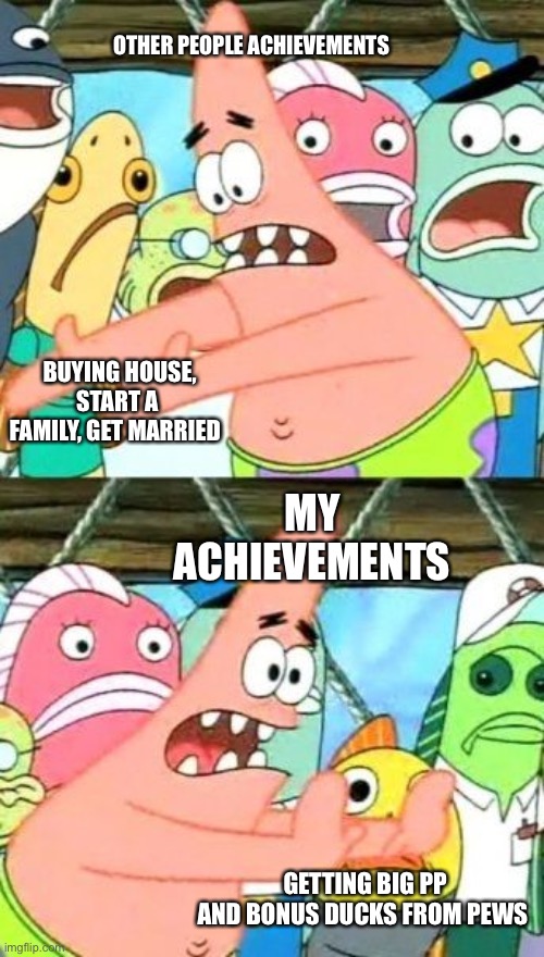 Put It Somewhere Else Patrick Meme | OTHER PEOPLE ACHIEVEMENTS; BUYING HOUSE, START A FAMILY, GET MARRIED; MY ACHIEVEMENTS; GETTING BIG PP AND BONUS DUCKS FROM PEWS | image tagged in memes,put it somewhere else patrick | made w/ Imgflip meme maker