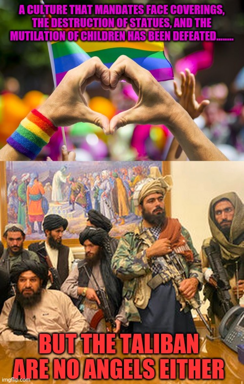 Taliban defeats lgbt | A CULTURE THAT MANDATES FACE COVERINGS, THE DESTRUCTION OF STATUES, AND THE MUTILATION OF CHILDREN HAS BEEN DEFEATED........ BUT THE TALIBAN ARE NO ANGELS EITHER | image tagged in lgbt,pride,taliban | made w/ Imgflip meme maker