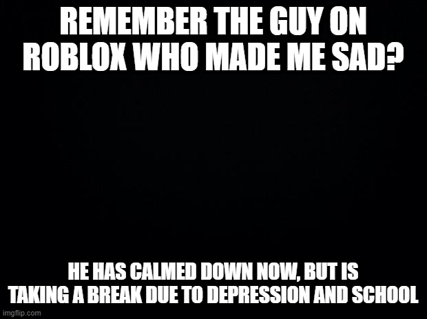 Black background | REMEMBER THE GUY ON ROBLOX WHO MADE ME SAD? HE HAS CALMED DOWN NOW, BUT IS TAKING A BREAK DUE TO DEPRESSION AND SCHOOL | image tagged in black background | made w/ Imgflip meme maker