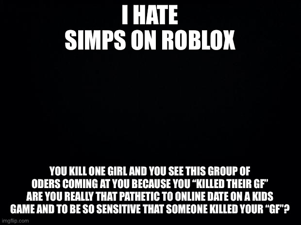 Like bruh | I HATE SIMPS ON ROBLOX; YOU KILL ONE GIRL AND YOU SEE THIS GROUP OF ODERS COMING AT YOU BECAUSE YOU “KILLED THEIR GF”
ARE YOU REALLY THAT PATHETIC TO ONLINE DATE ON A KIDS GAME AND TO BE SO SENSITIVE THAT SOMEONE KILLED YOUR “GF”? | image tagged in black background | made w/ Imgflip meme maker