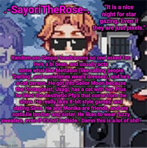 ReEeEe | Random ass Senpai headcanons no one asked for:
He's a bi bean, and usually acts some what like Mettaton (like calling people 'Darling', and sometimes wears dresses), and he's a cat person. He got into Sailor Moon because the Protagonist, Usagi, has a cat with her. Plus he liked the Aesthetic Pfp's that come from the show. He really likes 8-bit style games, and dating Sims. He and Monika are friends, and are sorta lie brother and sister. He likes to wear fuzzy sweaters, even if it's hot outside.  Damn this is a lot of shit- | image tagged in reeeee | made w/ Imgflip meme maker
