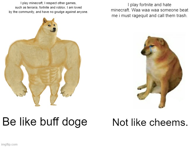Buff Doge vs. Cheems | I play minecraft, I respect other games, such as terraria, fortnite and roblox. I am loved by the community, and have no grudge against anyone. I play fortnite and hate minecraft. Waa waa waa someone beat me i must ragequit and call them trash. Be like buff doge; Not like cheems. | image tagged in memes,buff doge vs cheems | made w/ Imgflip meme maker