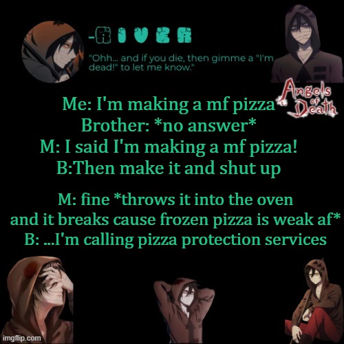 Me: I'm making a mf pizza
Brother: *no answer*
M: I said I'm making a mf pizza!
B:Then make it and shut up; M: fine *throws it into the oven and it breaks cause frozen pizza is weak af*
B: ...I'm calling pizza protection services | made w/ Imgflip meme maker