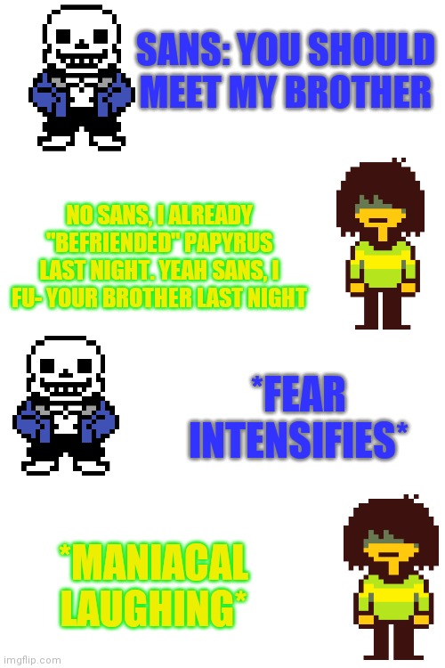 NO KRIS NOOOOOO- | SANS: YOU SHOULD MEET MY BROTHER; NO SANS, I ALREADY "BEFRIENDED" PAPYRUS LAST NIGHT. YEAH SANS, I FU- YOUR BROTHER LAST NIGHT; *FEAR INTENSIFIES*; *MANIACAL LAUGHING* | image tagged in blank white template | made w/ Imgflip meme maker