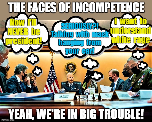 the faces of incompetence | THE FACES OF INCOMPETENCE; I  want  to
understand
white  rage; Now  I'll 
NEVER  be
president! SERIOUSLY?!
Talking  with  mask
hanging  from
your  ear! YEAH, WE'RE IN BIG TROUBLE! | image tagged in political meme,joe biden,president,meeting,faces,incompetence | made w/ Imgflip meme maker