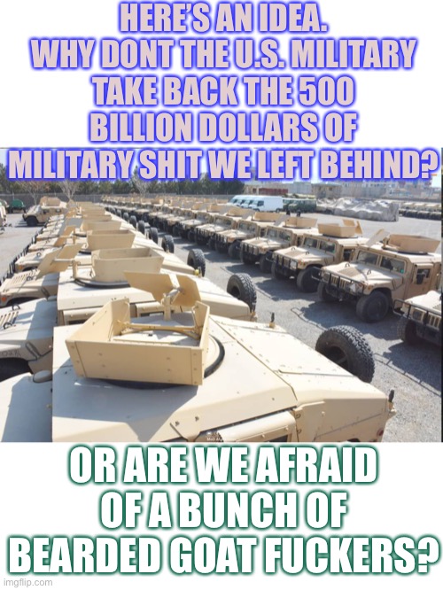 How Did They Get So Pussified? |  HERE’S AN IDEA. WHY DONT THE U.S. MILITARY TAKE BACK THE 500 BILLION DOLLARS OF MILITARY **** WE LEFT BEHIND? OR ARE WE AFRAID OF A BUNCH OF BEARDED GOAT *******? | image tagged in wth,stupid biden | made w/ Imgflip meme maker