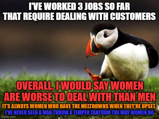 Unpopular Opinion Puffin Meme | I'VE WORKED 3 JOBS SO FAR THAT REQUIRE DEALING WITH CUSTOMERS; OVERALL, I WOULD SAY WOMEN ARE WORSE TO DEAL WITH THAN MEN; IT'S ALWAYS WOMEN WHO HAVE THE MELTDOWNS WHEN THEY'RE UPSET. I'VE NEVER SEEN A MAN THROW A TEMPER TANTRUM THE WAY WOMEN DO | image tagged in memes,unpopular opinion puffin,customers,job,women,men | made w/ Imgflip meme maker