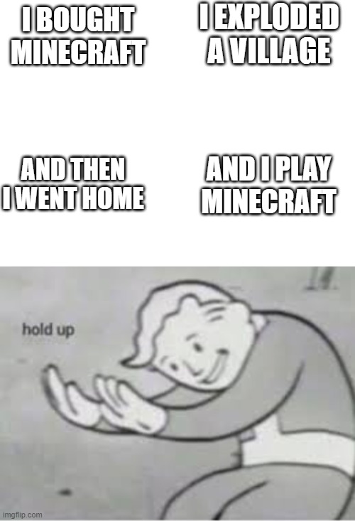 oh he exploded a village in real life...... wait wut | I BOUGHT MINECRAFT; I EXPLODED A VILLAGE; AND THEN I WENT HOME; AND I PLAY MINECRAFT | image tagged in blank white template,hol up | made w/ Imgflip meme maker