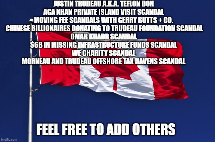 Oh Canada | JUSTIN TRUDEAU A.K.A. TEFLON DON

AGA KHAN PRIVATE ISLAND VISIT SCANDAL

MOVING FEE SCANDALS WITH GERRY BUTTS + CO.
 CHINESE BILLIONAIRES DONATING TO TRUDEAU FOUNDATION SCANDAL

OMAR KHADR SCANDAL

$6B IN MISSING INFRASTRUCTURE FUNDS SCANDAL

WE CHARITY SCANDAL

MORNEAU AND TRUDEAU OFFSHORE TAX HAVENS SCANDAL; FEEL FREE TO ADD OTHERS | image tagged in justin trudeau | made w/ Imgflip meme maker