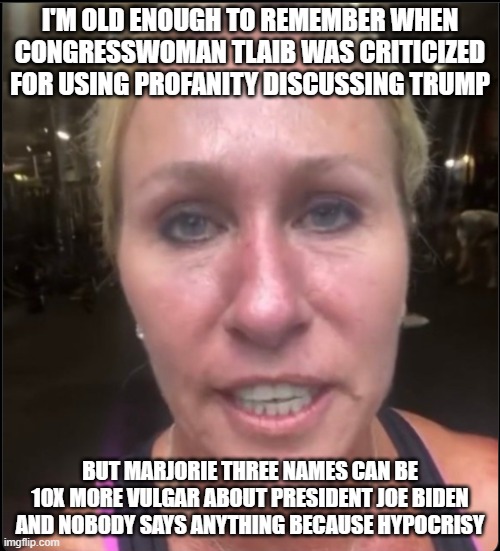 Profanity Marjorie Three Names | I'M OLD ENOUGH TO REMEMBER WHEN CONGRESSWOMAN TLAIB WAS CRITICIZED FOR USING PROFANITY DISCUSSING TRUMP; BUT MARJORIE THREE NAMES CAN BE 10X MORE VULGAR ABOUT PRESIDENT JOE BIDEN AND NOBODY SAYS ANYTHING BECAUSE HYPOCRISY | image tagged in profanity marjorie three names | made w/ Imgflip meme maker