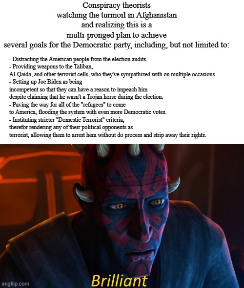 maul brilliant | Conspiracy theorists watching the turmoil in Afghanistan and realizing this is a multi-pronged plan to achieve several goals for the Democratic party, including, but not limited to:; - Distracting the American people from the election audits.
- Providing weapons to the Taliban, Al-Qaida, and other terrorist cells, who they've sympathized with on multiple occasions.
- Setting up Joe Biden as being incompetent so that they can have a reason to impeach him despite claiming that he wasn't a Trojan horse during the election.
- Paving the way for all of the "refugees" to come to America, flooding the system with even more Democratic votes.
- Instituting stricter "Domestic Terrorist" criteria, therefor rendering any of their political opponents as terrorist, allowing them to arrest hem without do process and strip away their rights. | image tagged in maul brilliant,democrats,afghanistan,joe biden,memes,conspiracy | made w/ Imgflip meme maker