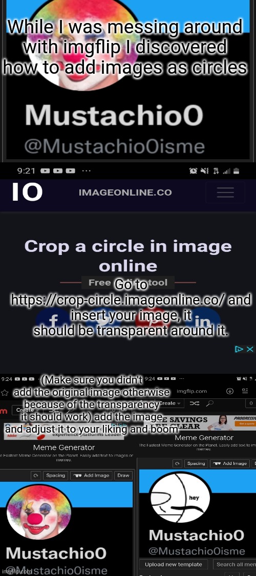 Not interesting but just wanted to share | While I was messing around with imgflip I discovered how to add images as circles; Go to https://crop-circle.imageonline.co/ and insert your image, it should be transparent around it. (Make sure you didn't add the original image otherwise because of the transparency it should work) add the image and adjust it to your liking and boom | image tagged in blank white template,imgflip,tutorial,clown applying makeup,mustache,cool | made w/ Imgflip meme maker
