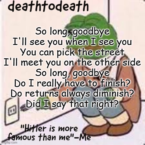 I won't be as active tbh. Not like I was active. | So long, goodbye
I'll see you when I see you
You can pick the street
I'll meet you on the other side
So long, goodbye
Do I really have to finish?
Do returns always diminish?
Did I say that right? | image tagged in deathtodeath template | made w/ Imgflip meme maker