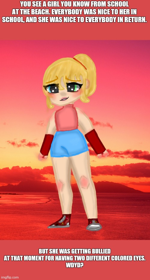 Her name is Alexis btw, and pls don't kill her lol- Any kind of rp | YOU SEE A GIRL YOU KNOW FROM SCHOOL AT THE BEACH. EVERYBODY WAS NICE TO HER IN SCHOOL, AND SHE WAS NICE TO EVERYBODY IN RETURN. BUT SHE WAS GETTING BULLIED AT THAT MOMENT FOR HAVING TWO DIFFERENT COLORED EYES.
WDYD? | image tagged in roleplaying | made w/ Imgflip meme maker