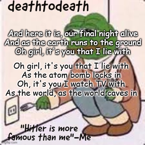 "As The World Caves In" is the song | And here it is, our final night alive
And as the earth runs to the ground
Oh girl, it's you that I lie with; Oh girl, it's you that I lie with
As the atom bomb locks in
Oh, it's you I watch TV with
As the world, as the world caves in | image tagged in deathtodeath template | made w/ Imgflip meme maker