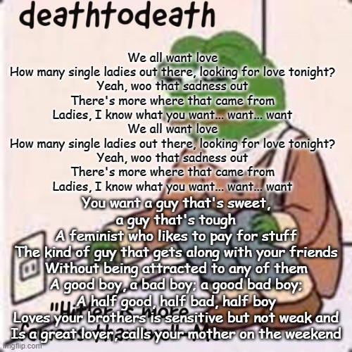 deathtodeath template | We all want love
How many single ladies out there, looking for love tonight?
Yeah, woo that sadness out
There's more where that came from
Ladies, I know what you want... want... want

We all want love
How many single ladies out there, looking for love tonight?
Yeah, woo that sadness out
There's more where that came from
Ladies, I know what you want... want... want; You want a guy that's sweet, a guy that's tough
A feminist who likes to pay for stuff
The kind of guy that gets along with your friends
Without being attracted to any of them
A good boy, a bad boy; a good bad boy;
A half good, half bad, half boy
Loves your brothers is sensitive but not weak and
Is a great lover, calls your mother on the weekend | image tagged in deathtodeath template | made w/ Imgflip meme maker