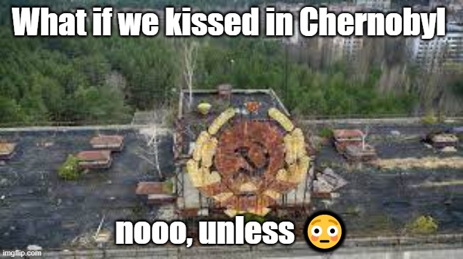 what if | What if we kissed in Chernobyl; nooo, unless 😳 | image tagged in my dick is stuck again | made w/ Imgflip meme maker