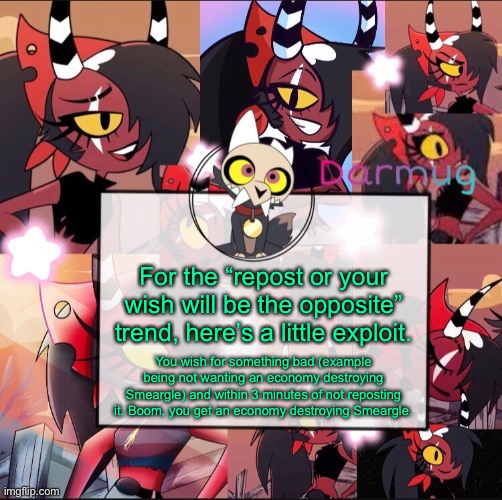 Darmug's announcement template | For the “repost or your wish will be the opposite” trend, here’s a little exploit. You wish for something bad (example being not wanting an economy destroying Smeargle) and within 3 minutes of not reposting it. Boom, you get an economy destroying Smeargle. | image tagged in darmug's announcement template | made w/ Imgflip meme maker