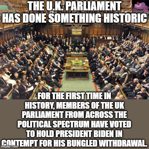 It is pretty bad when our allies feel they have to hold the President in contempt. | THE U.K. PARLIAMENT HAS DONE SOMETHING HISTORIC; FOR THE FIRST TIME IN HISTORY, MEMBERS OF THE UK PARLIAMENT FROM ACROSS THE POLITICAL SPECTRUM HAVE VOTED TO HOLD PRESIDENT BIDEN IN CONTEMPT FOR HIS BUNGLED WITHDRAWAL. | image tagged in british parliament | made w/ Imgflip meme maker
