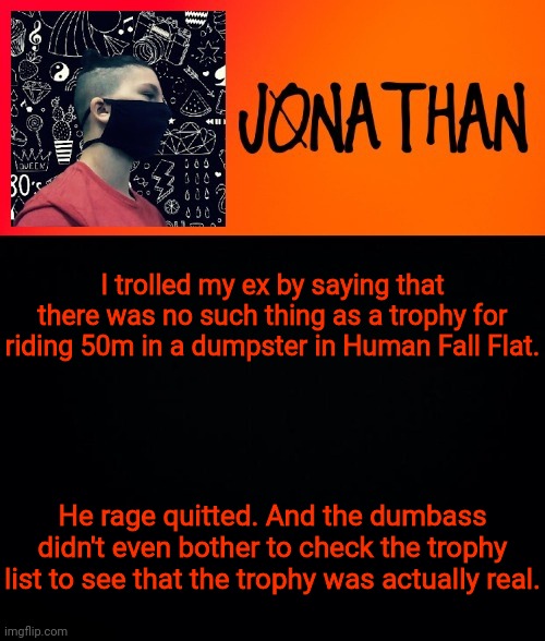 I trolled my ex by saying that there was no such thing as a trophy for riding 50m in a dumpster in Human Fall Flat. He rage quitted. And the dumbass didn't even bother to check the trophy list to see that the trophy was actually real. | image tagged in jonathan the high school kid | made w/ Imgflip meme maker
