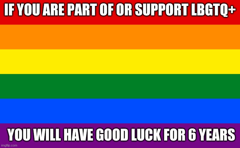 LBGTQ+ | IF YOU ARE PART OF OR SUPPORT LBGTQ+; YOU WILL HAVE GOOD LUCK FOR 6 YEARS | image tagged in pride flag | made w/ Imgflip meme maker