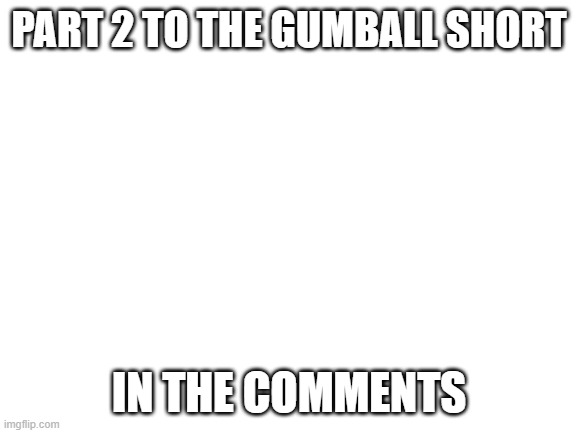 Blank White Template | PART 2 TO THE GUMBALL SHORT; IN THE COMMENTS | image tagged in blank white template | made w/ Imgflip meme maker