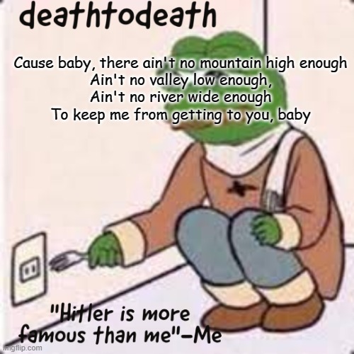 deathtodeath template | Cause baby, there ain't no mountain high enough
Ain't no valley low enough,
Ain't no river wide enough
To keep me from getting to you, baby | image tagged in deathtodeath template | made w/ Imgflip meme maker