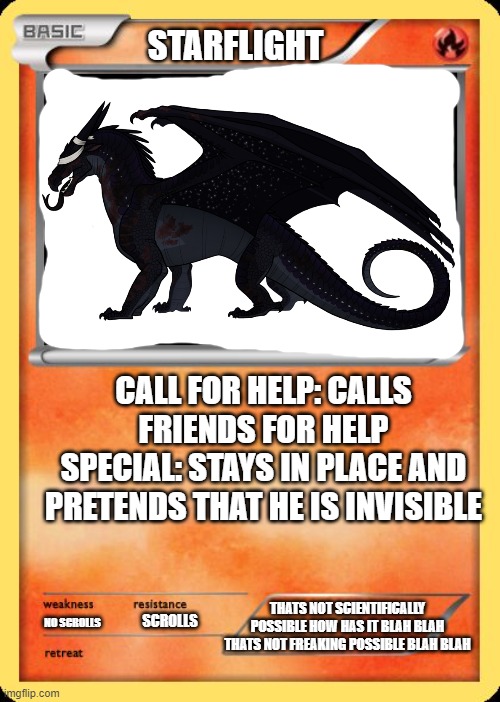 Blank Pokemon Card | STARFLIGHT; CALL FOR HELP: CALLS FRIENDS FOR HELP
SPECIAL: STAYS IN PLACE AND PRETENDS THAT HE IS INVISIBLE; THATS NOT SCIENTIFICALLY POSSIBLE HOW HAS IT BLAH BLAH THATS NOT FREAKING POSSIBLE BLAH BLAH; SCROLLS; NO SCROLLS | image tagged in blank pokemon card,memes,wings of fire,starflight the nightwing,starflight,wof | made w/ Imgflip meme maker