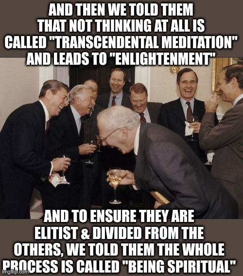 Laughing Men In Suits Meme | AND THEN WE TOLD THEM THAT NOT THINKING AT ALL IS CALLED "TRANSCENDENTAL MEDITATION" AND LEADS TO "ENLIGHTENMENT"; AND TO ENSURE THEY ARE ELITIST & DIVIDED FROM THE OTHERS, WE TOLD THEM THE WHOLE PROCESS IS CALLED "BEING SPIRITUAL" | image tagged in memes,laughing men in suits | made w/ Imgflip meme maker