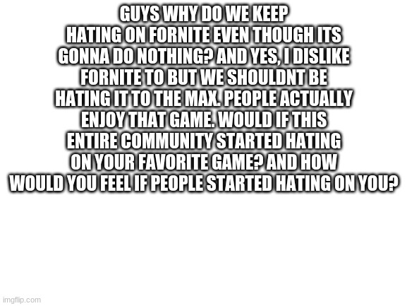 plz guys im on both sides even if i hate fortnite | GUYS WHY DO WE KEEP HATING ON FORNITE EVEN THOUGH ITS GONNA DO NOTHING? AND YES, I DISLIKE FORNITE TO BUT WE SHOULDNT BE HATING IT TO THE MAX. PEOPLE ACTUALLY ENJOY THAT GAME. WOULD IF THIS ENTIRE COMMUNITY STARTED HATING ON YOUR FAVORITE GAME? AND HOW WOULD YOU FEEL IF PEOPLE STARTED HATING ON YOU? | image tagged in blank white template | made w/ Imgflip meme maker