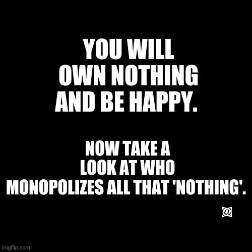 You will own nothing | NOW TAKE A LOOK AT WHO MONOPOLIZES ALL THAT 'NOTHING'. YOU WILL OWN NOTHING AND BE HAPPY. | image tagged in wef,elite,monopolize,reset | made w/ Imgflip meme maker