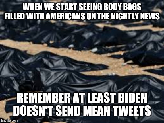 Stupid liberals |  WHEN WE START SEEING BODY BAGS FILLED WITH AMERICANS ON THE NIGHTLY NEWS; REMEMBER AT LEAST BIDEN DOESN'T SEND MEAN TWEETS | image tagged in stupid liberals | made w/ Imgflip meme maker