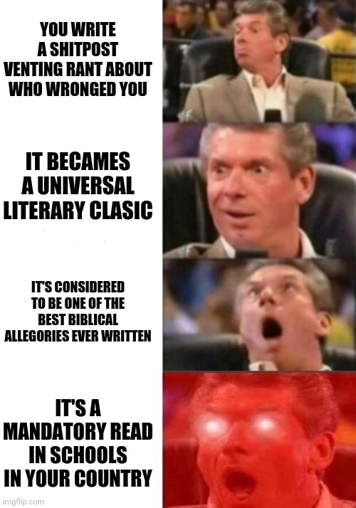 Mr. McMahon reaction | YOU WRITE A SHITPOST VENTING RANT ABOUT WHO WRONGED YOU; IT BECAMES A UNIVERSAL LITERARY CLASIC; IT'S CONSIDERED TO BE ONE OF THE BEST BIBLICAL ALLEGORIES EVER WRITTEN; IT'S A MANDATORY READ IN SCHOOLS IN YOUR COUNTRY | image tagged in mr mcmahon reaction | made w/ Imgflip meme maker