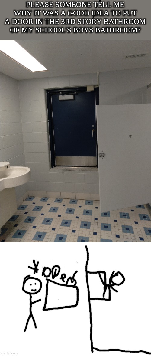 Bathroom problems | PLEASE SOMEONE TELL ME WHY IT WAS A GOOD IDEA TO PUT A DOOR IN THE 3RD STORY BATHROOM OF MY SCHOOL'S BOYS BATHROOM? | image tagged in blank white template | made w/ Imgflip meme maker