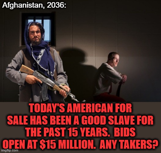Slave auction number 8,438: |  Afghanistan, 2036:; TODAY'S AMERICAN FOR SALE HAS BEEN A GOOD SLAVE FOR THE PAST 15 YEARS.  BIDS OPEN AT $15 MILLION.  ANY TAKERS? | image tagged in memes,afghanistan,americans,slaves,joe biden,senile creep | made w/ Imgflip meme maker