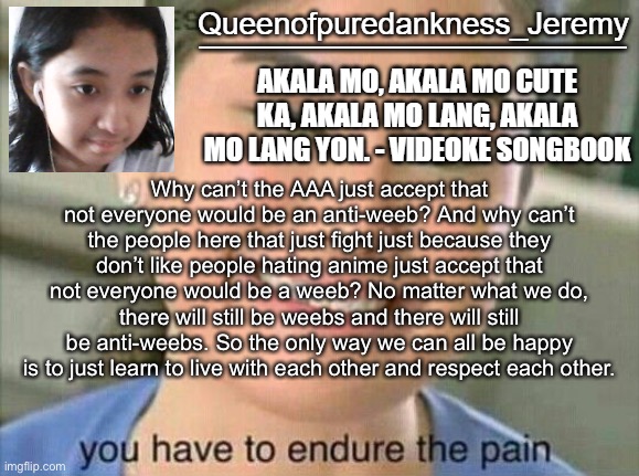 Queenofpuredankness announcement template 7 | Why can’t the AAA just accept that not everyone would be an anti-weeb? And why can’t the people here that just fight just because they don’t like people hating anime just accept that not everyone would be a weeb? No matter what we do, there will still be weebs and there will still be anti-weebs. So the only way we can all be happy is to just learn to live with each other and respect each other. | image tagged in queenofpuredankness announcement template 7 | made w/ Imgflip meme maker